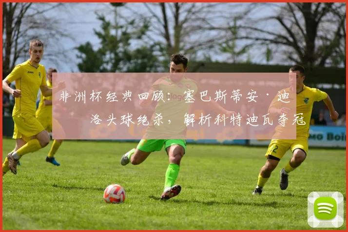 非洲杯经典回顾:塞巴斯蒂安·迪亚洛头球绝杀,解析科特迪瓦夺冠关键进球