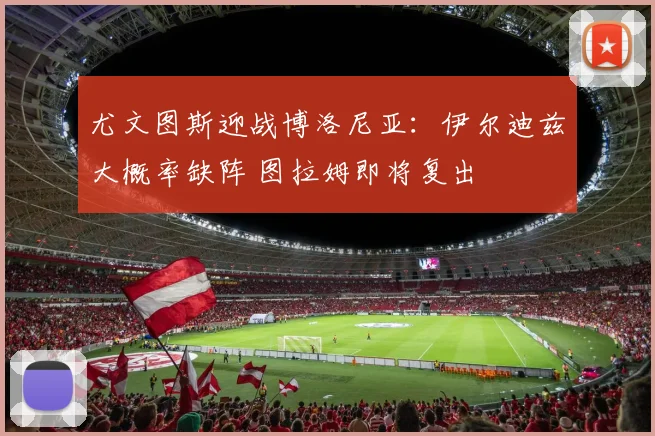 尤文图斯迎战博洛尼亚：伊尔迪兹大概率缺阵 图拉姆即将复出