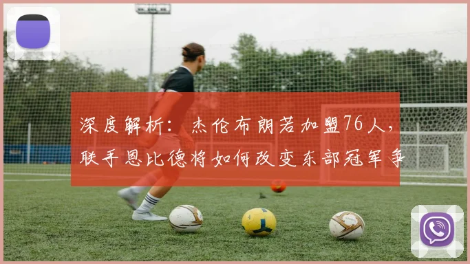 深度解析：杰伦布朗若加盟76人，联手恩比德将如何改变东部冠军争夺战？