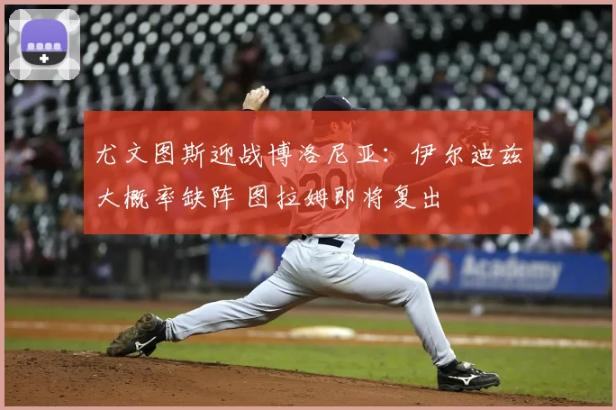尤文图斯迎战博洛尼亚:伊尔迪兹大概率缺阵 图拉姆即将复出