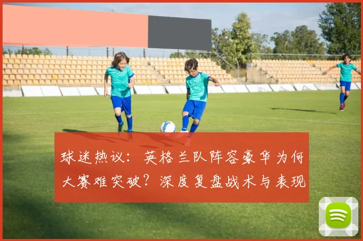 球迷热议:英格兰队阵容豪华为何大赛难突破?深度复盘战术与表现
