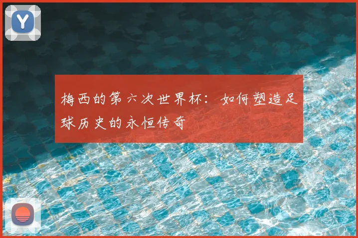 梅西的第六次世界杯：如何塑造足球历史的永恒传奇