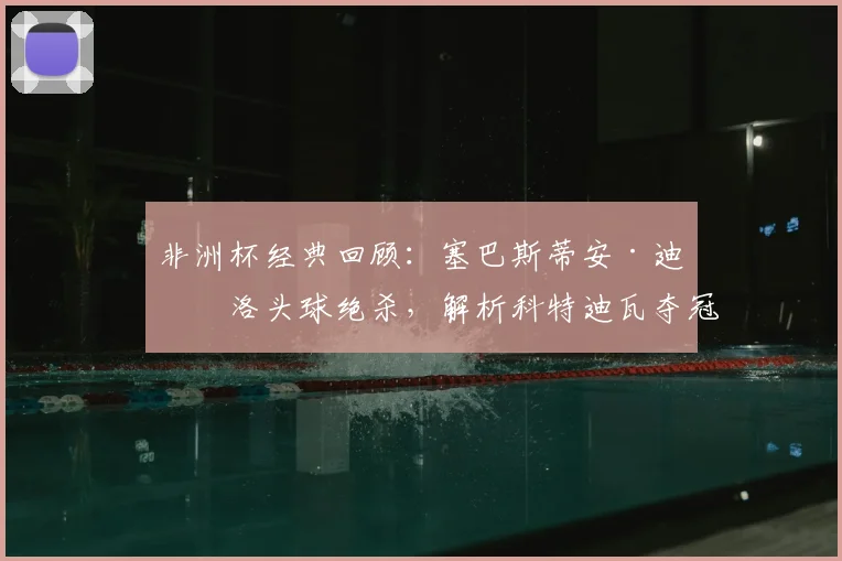 非洲杯经典回顾：塞巴斯蒂安·迪亚洛头球绝杀，解析科特迪瓦夺冠关键进球