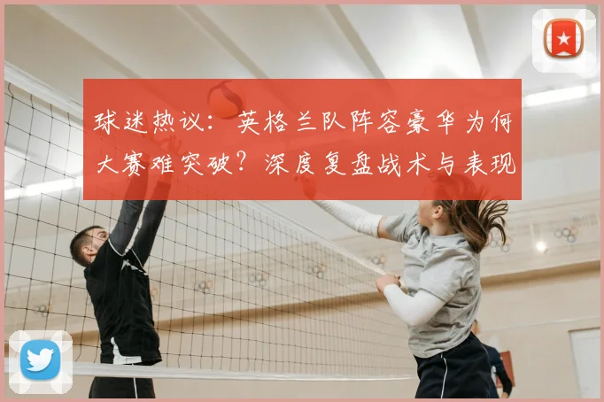 球迷热议：英格兰队阵容豪华为何大赛难突破？深度复盘战术与表现