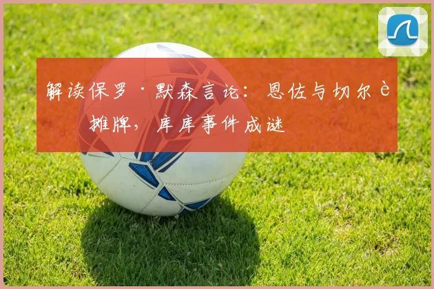 解读保罗·默森言论：恩佐与切尔西摊牌，库库事件成谜