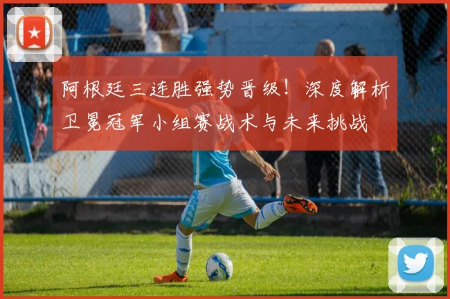 阿根廷三连胜强势晋级！深度解析卫冕冠军小组赛战术与未来挑战