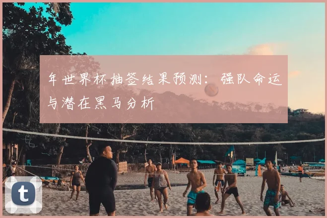 年世界杯抽签结果预测:强队命运与潜在黑马分析