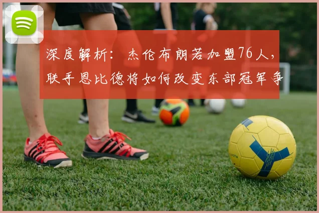 深度解析:杰伦布朗若加盟76人,联手恩比德将如何改变东部冠军争夺战?