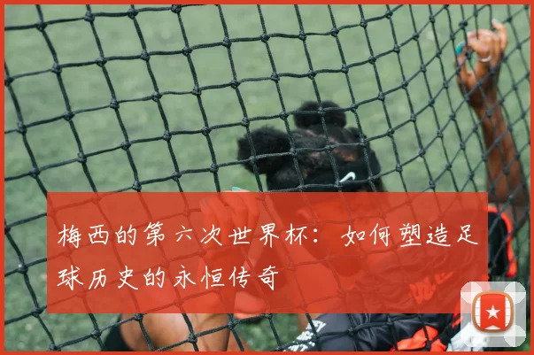 梅西的第六次世界杯：如何塑造足球历史的永恒传奇